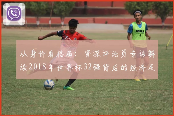 从身价看格局：资深评论员专访解读2018年世界杯32强背后的经济足球学