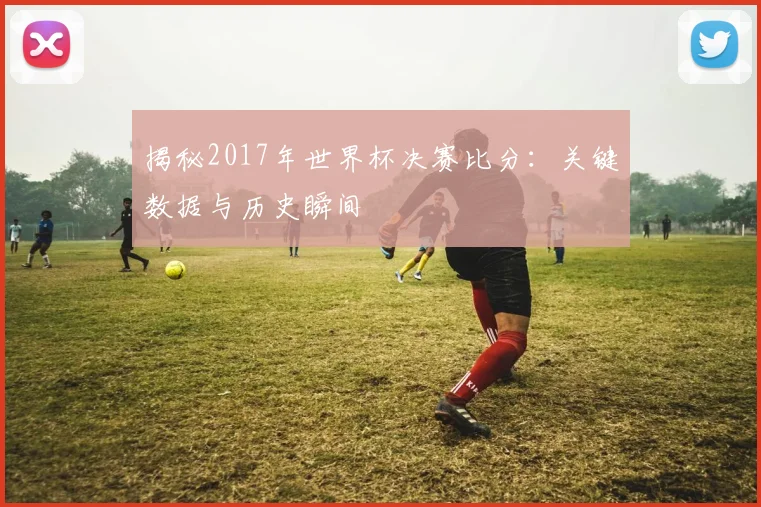 揭秘2017年世界杯决赛比分：关键数据与历史瞬间