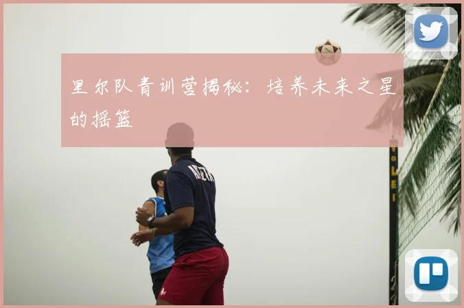 里尔队青训营揭秘：培养未来之星的摇篮