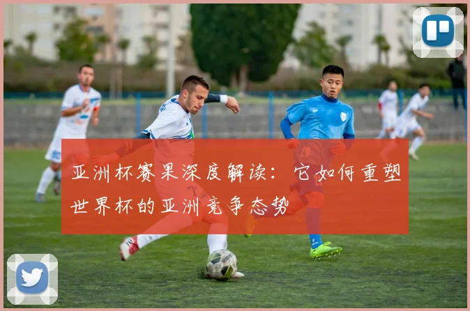 亚洲杯赛果深度解读：它如何重塑世界杯的亚洲竞争态势