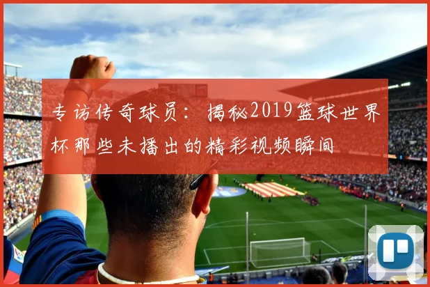 专访传奇球员:揭秘2019篮球世界杯那些未播出的精彩视频瞬间