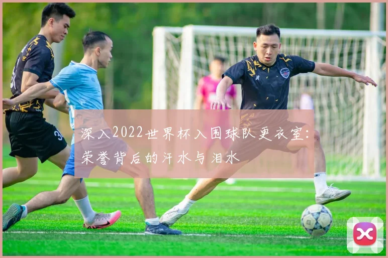 深入2022世界杯入围球队更衣室：荣誉背后的汗水与泪水