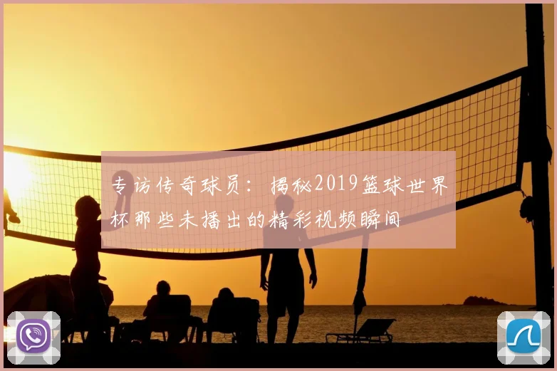 专访传奇球员:揭秘2019篮球世界杯那些未播出的精彩视频瞬间