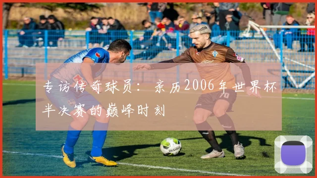 专访传奇球员:亲历2006年世界杯半决赛的巅峰时刻