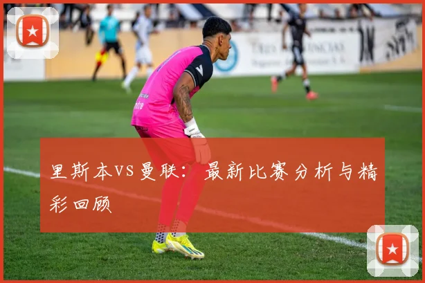 里斯本vs曼联：最新比赛分析与精彩回顾