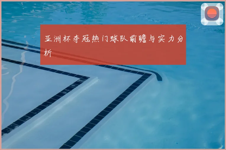 亚洲杯夺冠热门球队前瞻与实力分析