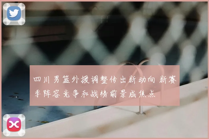 四川男篮外援调整传出新动向 新赛季阵容竞争和战绩前景成焦点