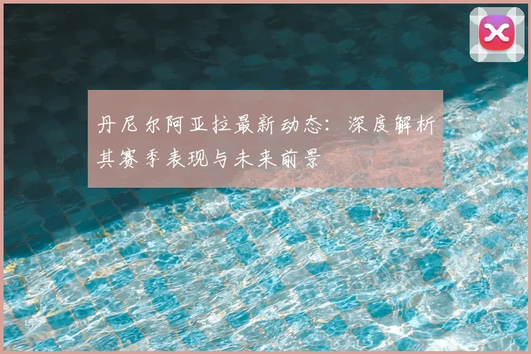 丹尼尔阿亚拉最新动态：深度解析其赛季表现与未来前景