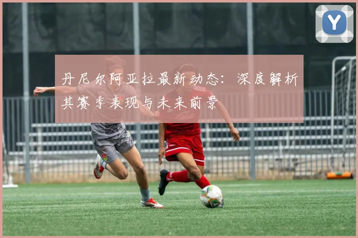 丹尼尔阿亚拉最新动态：深度解析其赛季表现与未来前景