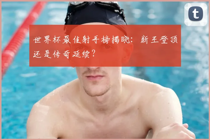 世界杯最佳射手榜揭晓：新王登顶还是传奇延续？