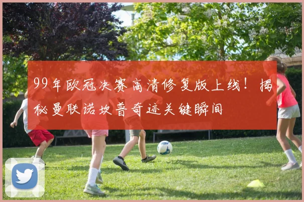 99年欧冠决赛高清修复版上线！揭秘曼联诺坎普奇迹关键瞬间