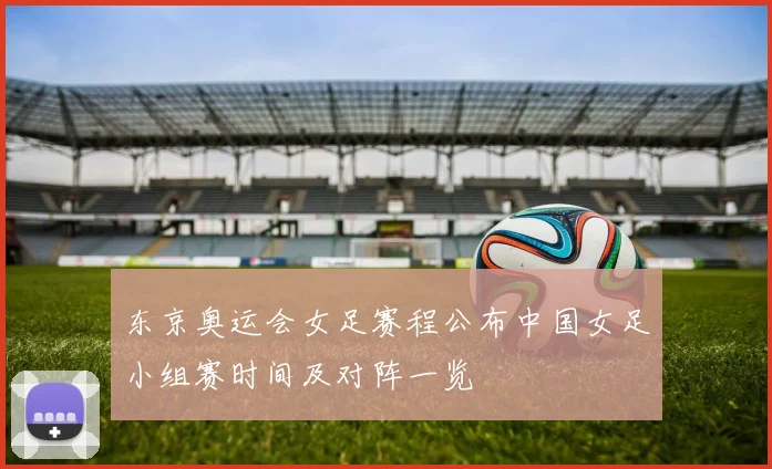 东京奥运会女足赛程公布中国女足小组赛时间及对阵一览