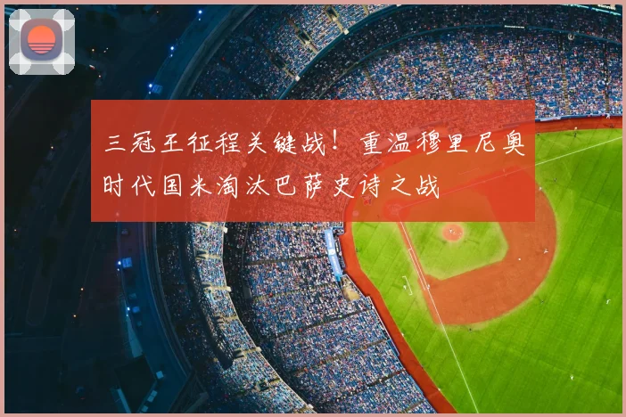 三冠王征程关键战！重温穆里尼奥时代国米淘汰巴萨史诗之战