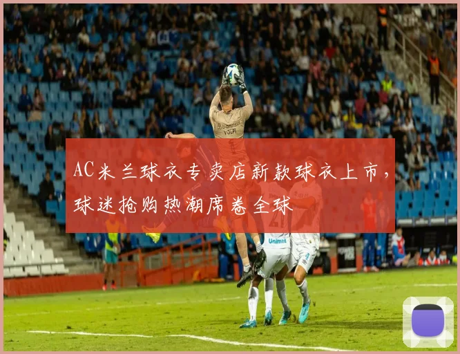 AC米兰球衣专卖店新款球衣上市，球迷抢购热潮席卷全球