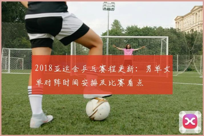 2018亚运会乒乓赛程更新：男单女单对阵时间安排及比赛看点